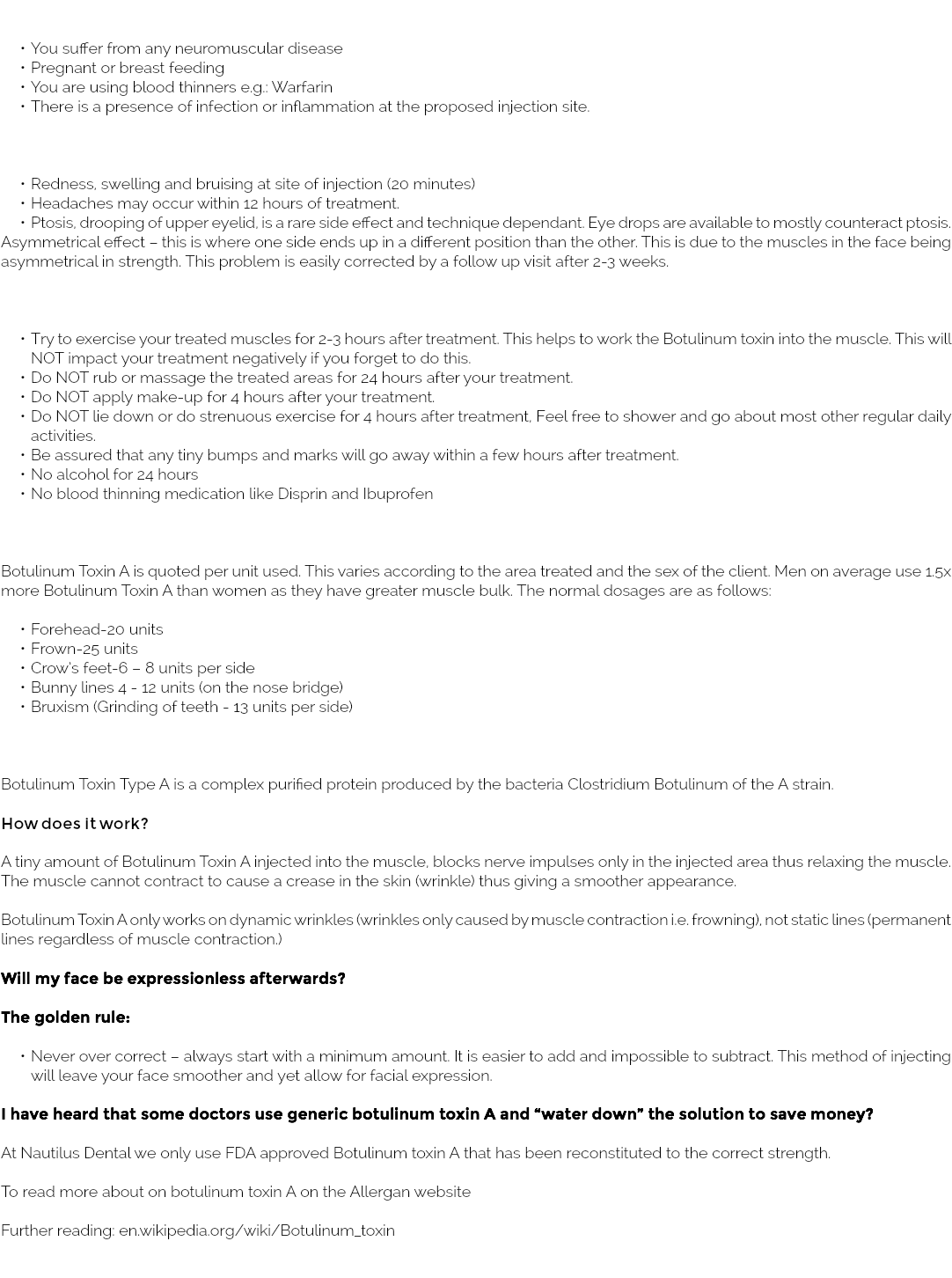 &nbsp;You suffer from any neuromuscular disease Pregnant or breast feeding You are using blood thinners e.g.: Warfarin There is a presence of infection or inflammation at the proposed injection site. Redness, swelling and bruising at site of injection (20 minutes) Headaches may occur within 12 hours of treatment. Ptosis, drooping of upper eyelid, is a rare side effect and technique dependant. Eye drops are available to mostly counteract ptosis. Asymmetrical effect – this is where one side ends up in a different position than the other. This is due to the muscles in the face being asymmetrical in strength. This problem is easily corrected by a follow up visit after 2-3 weeks. Try to exercise your treated muscles for 2-3 hours after treatment. This helps to work the Botulinum toxin into the muscle. This will NOT impact your treatment negatively if you forget to do this. Do NOT rub or massage the treated areas for 24 hours after your treatment. Do NOT apply make-up for 4 hours after your treatment. Do NOT lie down or do strenuous exercise for 4 hours after treatment, Feel free to shower and go about most other regular daily activities. Be assured that any tiny bumps and marks will go away within a few hours after treatment. No alcohol for 24 hours No blood thinning medication like Disprin and Ibuprofen Botulinum Toxin A is quoted per unit used. This varies according to the area treated and the sex of the client. Men on average use 1.5x more Botulinum Toxin A than women as they have greater muscle bulk. The normal dosages are as follows: Forehead-20 units Frown-25 units Crow’s feet-6 – 8 units per side Bunny lines 4 - 12 units (on the nose bridge) Bruxism (Grinding of teeth - 13 units per side) Botulinum Toxin Type A is a complex purified protein produced by the bacteria Clostridium Botulinum of the A strain. How does it work? A tiny amount of Botulinum Toxin A injected into the muscle, blocks nerve impulses only in the injected area thus relaxing the muscle. The muscle cannot contract to cause a crease in the skin (wrinkle) thus giving a smoother appearance. Botulinum Toxin A only works on dynamic wrinkles (wrinkles only caused by muscle contraction i.e. frowning), not static lines (permanent lines regardless of muscle contraction.) Will my face be expressionless afterwards? The golden rule: Never over correct – always start with a minimum amount. It is easier to add and impossible to subtract. This method of injecting will leave your face smoother and yet allow for facial expression. I have heard that some doctors use generic botulinum toxin A and “water down” the solution to save money? At Nautilus Dental we only use FDA approved Botulinum toxin A that has been reconstituted to the correct strength. To read more about on botulinum toxin A on the Allergan website Further reading: en.wikipedia.org/wiki/Botulinum_toxin 